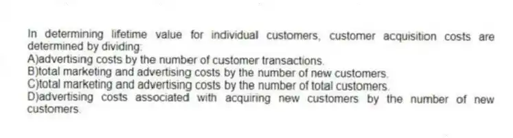 In determining lifetime value for individual customers, customer acquisition costs are determined by dividing:
A)advertising costs by the number of customer transactions.
B)total marketing and advertising costs by the number of new customers.
C)total marketing and advertising costs by the number of total customers.
D)advertising costs associated with acquiring new customers by the number of new customers.