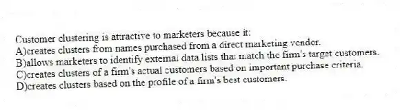 Customer clustering is attractive to marketers because it:
A)creates clusters from names purchased from a direct marketing vendor.
B)allows marketers to identify external data lists that match the firm's target customers.
C)creates clusters of a firm's actual customers based on important purchase criteria.
D)creates clusters based on the profile of a firm's best customers.