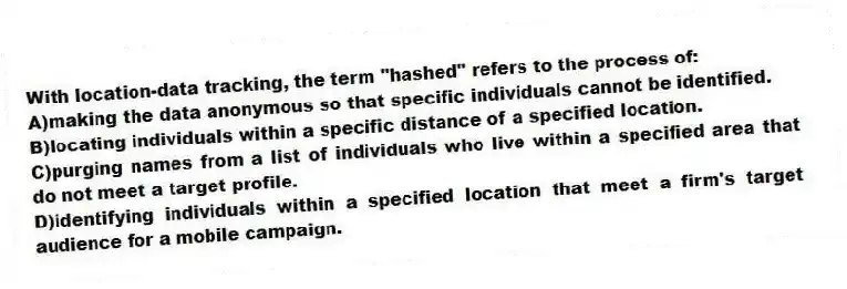 With location-data tracking, the term "hashed" refers to the process of:
A)making the data anonymous so that specific individuals cannot be identified.
B)locating individuals within a specific distance of a specified location.
C)purging names from a list of individuals who live within a specified area that do not meet a target profile.
D)identifying individuals within a specified location that meet a firm's target audience for a mobile campaign.