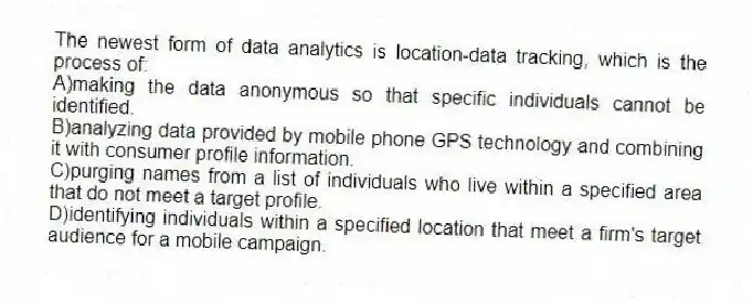 The newest form of data analytics is location-data tracking, which is the process of:
A)making the data anonymous so that specific individuals cannot be identified.
B)analyzing data provided by mobile phone GPS technology and combining it with consumer profile information.
C)purging names from a list of individuals who live within a specified area that do not meet a target profile.
D)identifying individuals within a specified location that meet a firm's target audience for a mobile campaign.