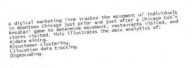 A digital marketing firm tracked the movement of individuals in downtown Chicago just prior and just after a Chicago Cub's baseball game to determine movement, restaurants visited, and stores visited. This illustrates the data analytics of:
A)data mining.
B)customer clustering.
C)location data tracking.
D)geocoding.