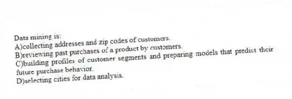 Data mining is:
A)collecting addresses and zip codes of customers.
B)reviewing past purchases of a product by customers.
C)building profiles of customer segments and preparing models that predict their future purchase behavior.
D)selecting cities for data analysis.