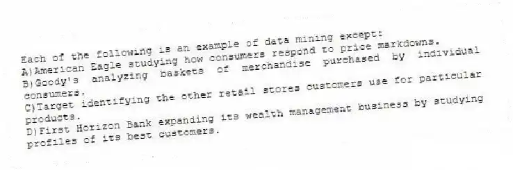 Each of the following is an example of data mining except:
A)American Eagle studying how consumers respond to price markdowns.
B)Goody's analyzing baskets of merchandise purchased by individual consumers.
C)Target identifying the other retail stores customers use for particular products.
D)First Horizon Bank expanding its wealth management business by studying profiles of its best customers.