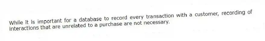 While it is important for a database to record every transaction with a customer, recording of interactions that are unrelated to a purchase are not necessary.