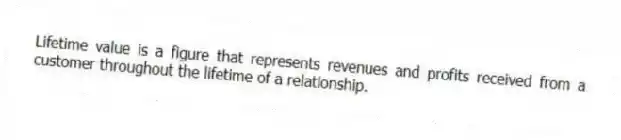 Lifetime value is a figure that represents revenues and profits received from a customer throughout the lifetime of a relationship.
