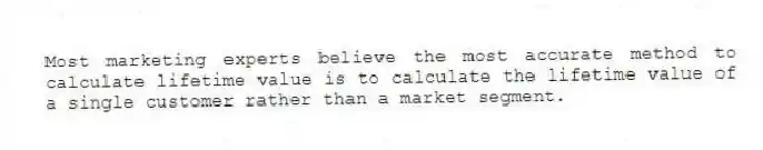 Most marketing experts believe the most accurate method to calculate lifetime value is to calculate the lifetime value of a single customer rather than a market segment.