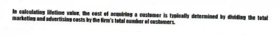 In calculating lifetime value, the cost of acquiring a customer is typically determined by dividing the total marketing and advertising costs by the firm's total number of customers.