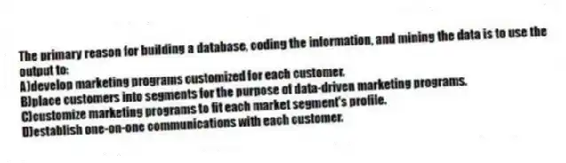 The primary reason for building a database, coding the information, and mining the data is to use the output to:
A)develop marketing programs customized for each customer.
B)place customers into segments for the purpose of data-driven marketing programs.
C)customize marketing programs to fit each market segment's profile.
D)establish one-on-one communications with each customer.