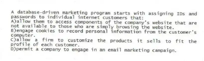 A database-driven marketing program starts with assigning IDs and passwords to individual internet customers that:
A)allow them to access components of the company's website that are not available to those who are simply browsing the website.
B)engage cookies to record personal information from the customer's computer.
C)allow a firm to customize the products it sells to fit the profile of each customer.
D)permit a company to engage in an email marketing campaign.