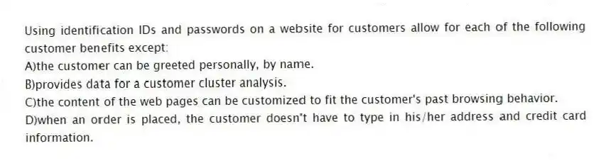 Using identification IDs and passwords on a website for customers allow for each of the following customer benefits except:
A)the customer can be greeted personally, by name.
B)provides data for a customer cluster analysis.
C)the content of the web pages can be customized to fit the customer's past browsing behavior.
D)when an order is placed, the customer doesn't have to type in his/her address and credit card information.