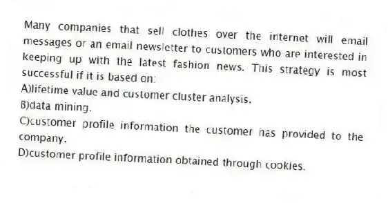Many companies that sell clothes over the internet will email messages or an email newsletter to customers who are interested in keeping up with the latest fashion news. This strategy is most successful if it is based on:
A)lifetime value and customer cluster analysis.
B)data mining.
C)customer profile information the customer has provided to the company.
D)customer profile information obtained through cookies.