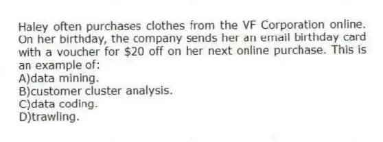 Haley often purchases clothes from the VF Corporation online. On her birthday, the company sends her an email birthday card with a voucher for $20 off on her next online purchase. This is an example of:
A)data mining.
B)customer cluster analysis.
C)data coding.
D)trawling.