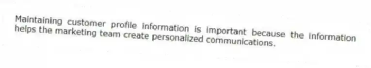 Maintaining customer profile information is important because the information helps the marketing team create personalized communications.