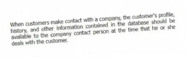 When customers make contact with a company, the customer's profile, history, and other information contained in the database should be available to the company contact person at the time that he or she deals with the customer.