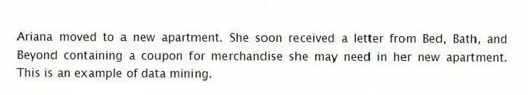 Ariana moved to a new apartment. She soon received a letter from Bed, Bath, and Beyond containing a coupon for merchandise she may need in her new apartment. This is an example of data mining.