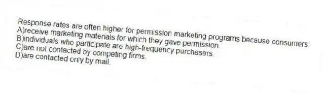 Response rates are often higher for permission marketing programs because consumers:
A)receive marketing materials for which they gave permission.
B)individuals who participate are high-frequency purchasers.
C)are not contacted by competing firms.
D)are contacted only by mail.