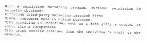 With a permission marketing program, customer permission is normally obtained:
A)through third-party marketing research firms.
B)when customers make an online purchase.
C)by providing an incentive, such as a free gift, a coupon, or entry into a sweepstakes.
D)by using cookies obtained from the individual's visit to the website.