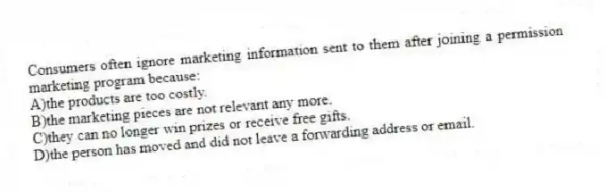 Consumers often ignore marketing information sent to them after joining a permission marketing program because:
A)the products are too costly.
B)the marketing pieces are not relevant any more.
C)they can no longer win prizes or receive free gifts.
D)the person has moved and did not leave a forwarding address or email.