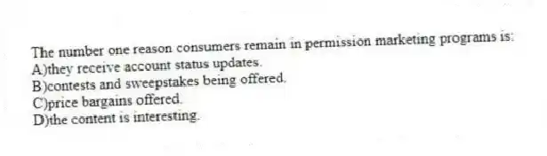The number one reason consumers remain in permission marketing programs is:
A)they receive account status updates.
B)contests and sweepstakes being offered.
C)price bargains offered.
D)the content is interesting.