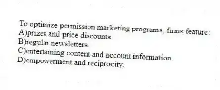 To optimize permission marketing programs, firms feature:
A)prizes and price discounts.
B)regular newsletters.
C)entertaining content and account information.
D)empowerment and reciprocity.