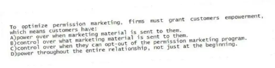 To optimize permission marketing, firms must grant customers empowerment, which means customers have:
A)power over when marketing material is sent to them.
B)control over what marketing material is sent to them.
C)control over when they can opt-out of the permission marketing program.
D)power throughout the entire relationship, not just at the beginning.