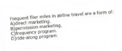 Frequent flier miles in airline travel are a form of:
A)direct marketing.
B)permission marketing.
C)frequency program.
D)ride-along program.