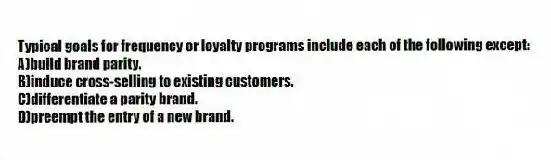 Typical goals for frequency or loyalty programs include each of the following except:
A)build brand parity.
B)induce cross-selling to existing customers.
C)differentiate a parity brand.
D)preempt the entry of a new brand.