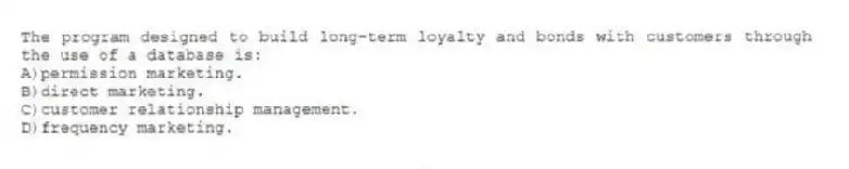 The program designed to build long-term loyalty and bonds with customers through the use of a database is:
A)permission marketing.
B)direct marketing.
C)customer relationship management.
D)frequency marketing.
