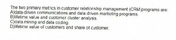 The two primary metrics in customer relationship management (CRM)programs are:
A)data-driven communications and data-driven marketing programs.
B)lifetime value and customer cluster analysis.
C)data mining and data coding.
D)lifetime value of customers and share of customer.