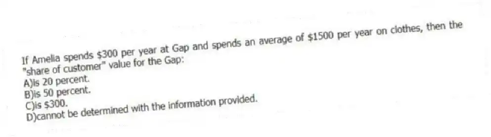 If Amelia spends $300 per year at Gap and spends an average of $1500 per year on clothes, then the "share of customer" value for the Gap:
A)is 20 percent.
B)is 50 percent.
C)is $300.
D)cannot be determined with the information provided.