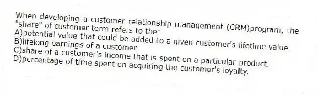 When developing a customer relationship management (CRM)program, the "share" of customer term refers to the:
A)potential value that could be added to a given customer's lifetime value.
B)lifelong earnings of a customer.
C)share of a customer's income that is spent on a particular product.
D)percentage of time spent on acquiring the customer's loyalty.