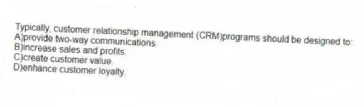 Typically, customer relationship management (CRM)programs should be designed to:
A)provide two-way communications.
B)increase sales and profits.
C)create customer value.
D)enhance customer loyalty.