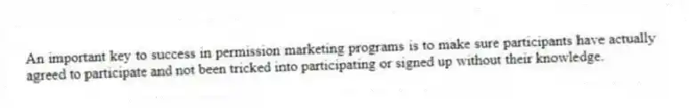 An important key to success in permission marketing programs is to make sure participants have actually agreed to participate and not been tricked into participating or signed up without their knowledge.