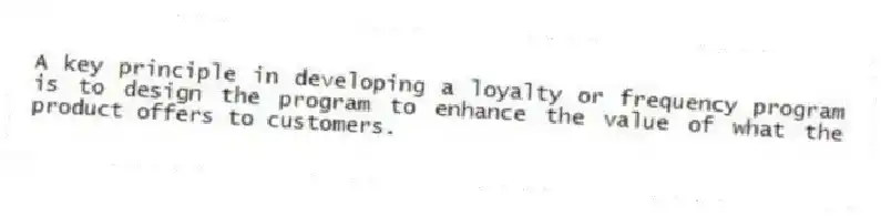 A key principle in developing a loyalty or frequency program is to design the program to enhance the value of what the product offers to customers.