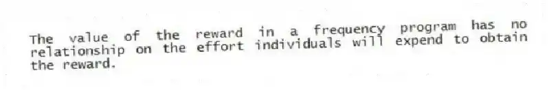 The value of the reward in a frequency program has no relationship on the effort individuals will expend to obtain the reward.