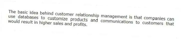 The basic idea behind customer relationship management is that companies can use databases to customize products and communications to customers that would result in higher sales and profits.