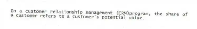 In a customer relationship management (CRM)program, the share of a customer refers to a customer's potential value.