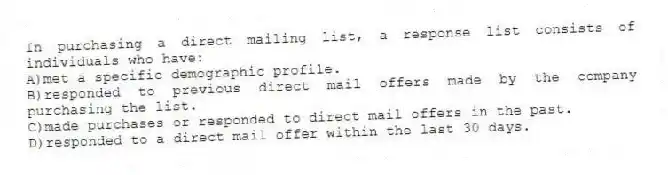 In purchasing a direct mailing list, a response list consists of individuals who have:
A)met a specific demographic profile.
B)responded to previous direct mail offers made by the company purchasing the list.
C)made purchases or responded to direct mail offers in the past.
D)responded to a direct mail offer within the last 30 days.