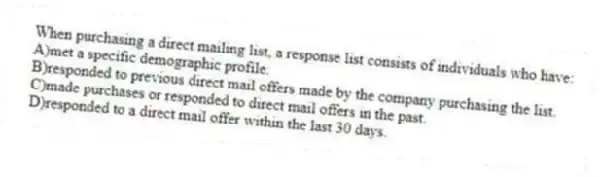 When purchasing a direct mailing list, a response list consists of individuals who have:
A)met a specific demographic profile.
B)responded to previous direct mail offers made by the company purchasing the list.
C)made purchases or responded to direct mail offers in the past.
D)responded to a direct mail offer within the last 30 days.