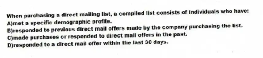 When purchasing a direct mailing list, a compiled list consists of individuals who have:
A)met a specific demographic profile.
B)responded to previous direct mail offers made by the company purchasing the list.
C)made purchases or responded to direct mail offers in the past.
D)responded to a direct mail offer within the last 30 days.