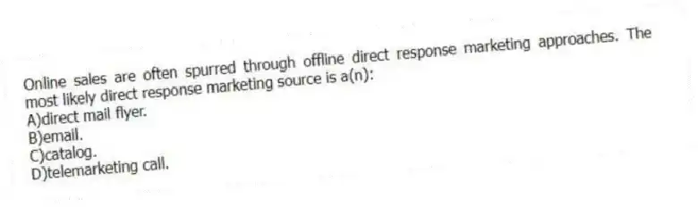 Online sales are often spurred through offline direct response marketing approaches. The most likely direct response marketing source is a(n):
A)direct mail flyer.
B)email.
C)catalog.
D)telemarketing call.