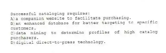 Successful cataloging requires:
A)a companion website to facilitate purchasing.
B)an enhanced database for better targeting to specific customers.
C)data mining to determine profiles of high catalog purchasers.
D)digital direct-to-press technology.