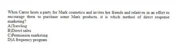 When Carrie hosts a party for Mark cosmetics and invites her friends and relatives in an effort to encourage them to purchase some Mark products, it is which method of direct response marketing?
A)Trawling
B)Direct sales
C)Permission marketing
D)A frequency program