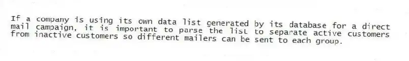 If a company is using its own data list generated by its database for a direct mail campaign, it is important to parse the list to separate active customers from inactive customers so different mailers can be sent to each group.