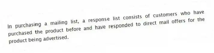 In purchasing a mailing list, a response list consists of customers who have purchased the product before and have responded to direct mail offers for the product being advertised.