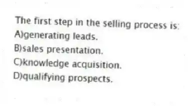 The first step in the selling process is:
A)generating leads.
B)sales presentation.
C)knowledge acquisition.
D)qualifying prospects.