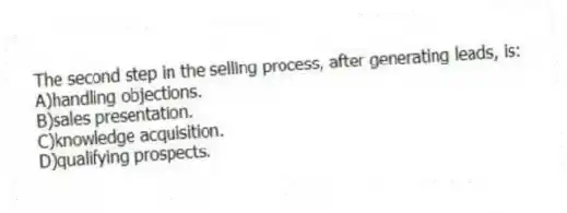 The second step in the selling process, after generating leads, is:
A)handling objections.
B)sales presentation.
C)knowledge acquisition.
D)qualifying prospects.