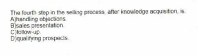 The fourth step in the selling process, after knowledge acquisition, is:
A)handling objections.
B)sales presentation.
C)follow-up.
D)qualifying prospects.