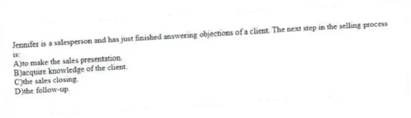 Jennifer is a salesperson and has just finished answering objections of a client. The next step in the selling process is:
A)to make the sales presentation.
B)acquire knowledge of the client.
C)the sales closing.
D)the follow-up.