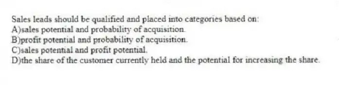 Sales leads should be qualified and placed into categories based on:
A)sales potential and probability of acquisition.
B)profit potential and probability of acquisition.
C)sales potential and profit potential.
D)the share of the customer currently held and the potential for increasing the share.